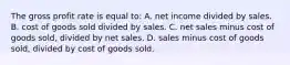 The gross profit rate is equal to: A. net income divided by sales. B. cost of goods sold divided by sales. C. net sales minus cost of goods sold, divided by net sales. D. sales minus cost of goods sold, divided by cost of goods sold.