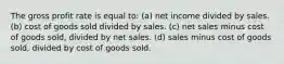 The gross profit rate is equal to: (a) net income divided by sales. (b) cost of goods sold divided by sales. (c) net sales minus cost of goods sold, divided by net sales. (d) sales minus cost of goods sold, divided by cost of goods sold.