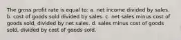 The gross profit rate is equal to: a. net income divided by sales. b. cost of goods sold divided by sales. c. net sales minus cost of goods sold, divided by net sales. d. sales minus cost of goods sold, divided by cost of goods sold.