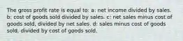 The gross profit rate is equal to: a: net income divided by sales. b: cost of goods sold divided by sales. c: net sales minus cost of goods sold, divided by net sales. d: sales minus cost of goods sold, divided by cost of goods sold.