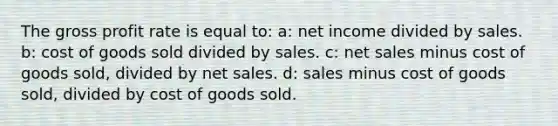 The gross profit rate is equal to: a: net income divided by sales. b: cost of goods sold divided by sales. c: net sales minus cost of goods sold, divided by net sales. d: sales minus cost of goods sold, divided by cost of goods sold.