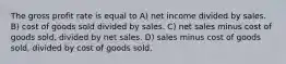 The gross profit rate is equal to A) net income divided by sales. B) cost of goods sold divided by sales. C) net sales minus cost of goods sold, divided by net sales. D) sales minus cost of goods sold, divided by cost of goods sold.