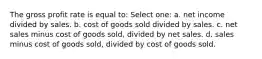 The gross profit rate is equal to: Select one: a. net income divided by sales. b. cost of goods sold divided by sales. c. net sales minus cost of goods sold, divided by net sales. d. sales minus cost of goods sold, divided by cost of goods sold.