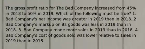 The gross profit ratio for The Bad Company increased from 45% in 2018 to 50% in 2019. Which of the following must be true? 1. Bad Company's net income was greater in 2019 than in 2018. 2. Bad Company's markup on its goods was less in 2019 than in 2018. 3. Bad Company made more sales in 2019 than in 2018. 4. Bad Company's cost of goods sold was lower relative to sales in 2019 than in 2018.