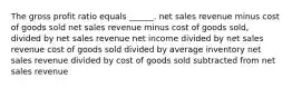 The gross profit ratio equals ______. net sales revenue minus cost of goods sold net sales revenue minus cost of goods sold, divided by net sales revenue net income divided by net sales revenue cost of goods sold divided by average inventory net sales revenue divided by cost of goods sold subtracted from net sales revenue