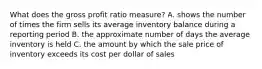 What does the gross profit ratio measure? A. shows the number of times the firm sells its average inventory balance during a reporting period B. the approximate number of days the average inventory is held C. the amount by which the sale price of inventory exceeds its cost per dollar of sales