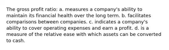 The gross profit ratio: a. measures a company's ability to maintain its financial health over the long term. b. facilitates comparisons between companies. c. indicates a company's ability to cover operating expenses and earn a profit. d. is a measure of the relative ease with which assets can be converted to cash.