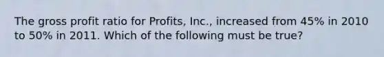 The gross profit ratio for Profits, Inc., increased from 45% in 2010 to 50% in 2011. Which of the following must be true?