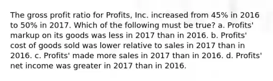 The gross profit ratio for Profits, Inc. increased from 45% in 2016 to 50% in 2017. Which of the following must be true? a. Profits' markup on its goods was less in 2017 than in 2016. b. Profits' cost of goods sold was lower relative to sales in 2017 than in 2016. c. Profits' made more sales in 2017 than in 2016. d. Profits' net income was greater in 2017 than in 2016.