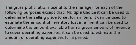 The <a href='https://www.questionai.com/knowledge/klIB6Lsdwh-gross-profit' class='anchor-knowledge'>gross profit</a> ratio is useful to the manager for each of the following purposes except that: Multiple Choice it can be used to determine the selling price to set for an item. it can be used to estimate the amount of inventory lost in a fire. it can be used to determine the amount available from a given amount of revenue to cover operating expenses. it can be used to estimate the amount of operating expenses for a period.