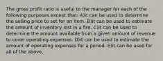 The gross profit ratio is useful to the manager for each of the following purposes except that: A)it can be used to determine the selling price to set for an item. B)it can be used to estimate the amount of inventory lost in a fire. C)it can be used to determine the amount available from a given amount of revenue to cover operating expenses. D)it can be used to estimate the amount of operating expenses for a period. E)it can be used for all of the above.