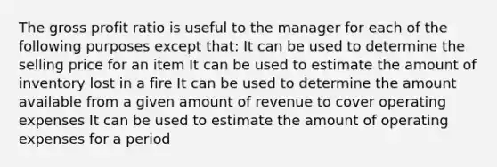 The gross profit ratio is useful to the manager for each of the following purposes except that: It can be used to determine the selling price for an item It can be used to estimate the amount of inventory lost in a fire It can be used to determine the amount available from a given amount of revenue to cover operating expenses It can be used to estimate the amount of operating expenses for a period