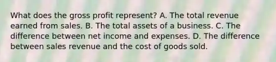 What does the gross profit represent? A. The total revenue earned from sales. B. The total assets of a business. C. The difference between net income and expenses. D. The difference between sales revenue and the cost of goods sold.