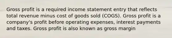 Gross profit is a required income statement entry that reflects total revenue minus cost of goods sold (COGS). Gross profit is a company's profit before operating expenses, interest payments and taxes. Gross profit is also known as gross margin