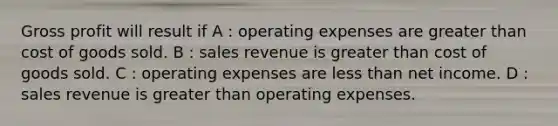 <a href='https://www.questionai.com/knowledge/klIB6Lsdwh-gross-profit' class='anchor-knowledge'>gross profit</a> will result if A : operating expenses are greater than cost of goods sold. B : sales revenue is greater than cost of goods sold. C : operating expenses are <a href='https://www.questionai.com/knowledge/k7BtlYpAMX-less-than' class='anchor-knowledge'>less than</a> net income. D : sales revenue is greater than operating expenses.