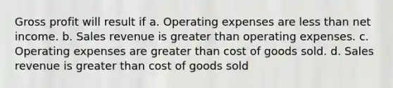 Gross profit will result if a. Operating expenses are less than net income. b. Sales revenue is greater than operating expenses. c. Operating expenses are greater than cost of goods sold. d. Sales revenue is greater than cost of goods sold