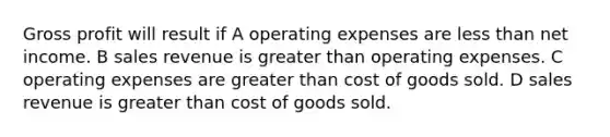 Gross profit will result if A operating expenses are less than net income. B sales revenue is greater than operating expenses. C operating expenses are greater than cost of goods sold. D sales revenue is greater than cost of goods sold.