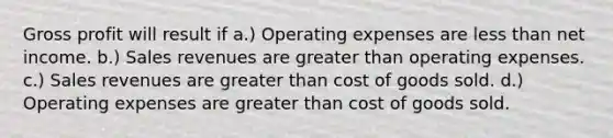 <a href='https://www.questionai.com/knowledge/klIB6Lsdwh-gross-profit' class='anchor-knowledge'>gross profit</a> will result if a.) Operating expenses are <a href='https://www.questionai.com/knowledge/k7BtlYpAMX-less-than' class='anchor-knowledge'>less than</a> net income. b.) Sales revenues are <a href='https://www.questionai.com/knowledge/ktgHnBD4o3-greater-than' class='anchor-knowledge'>greater than</a> operating expenses. c.) Sales revenues are greater than cost of goods sold. d.) Operating expenses are greater than cost of goods sold.