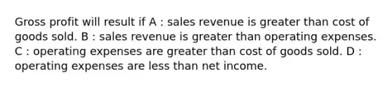 Gross profit will result if A : sales revenue is greater than cost of goods sold. B : sales revenue is greater than operating expenses. C : operating expenses are greater than cost of goods sold. D : operating expenses are less than net income.