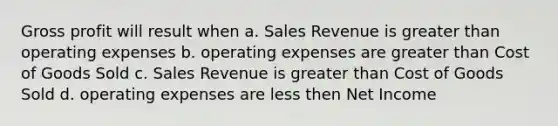 Gross profit will result when a. Sales Revenue is greater than operating expenses b. operating expenses are greater than Cost of Goods Sold c. Sales Revenue is greater than Cost of Goods Sold d. operating expenses are less then Net Income