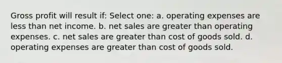 Gross profit will result if: Select one: a. operating expenses are less than net income. b. net sales are greater than operating expenses. c. net sales are greater than cost of goods sold. d. operating expenses are greater than cost of goods sold.