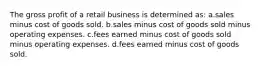 The gross profit of a retail business is determined as: a.sales minus cost of goods sold. b.sales minus cost of goods sold minus operating expenses. c.fees earned minus cost of goods sold minus operating expenses. d.fees earned minus cost of goods sold.