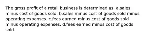 The gross profit of a retail business is determined as: a.sales minus cost of goods sold. b.sales minus cost of goods sold minus operating expenses. c.fees earned minus cost of goods sold minus operating expenses. d.fees earned minus cost of goods sold.