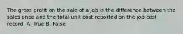 The gross profit on the sale of a job is the difference between the sales price and the total unit cost reported on the job cost record. A. True B. False