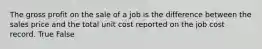 The gross profit on the sale of a job is the difference between the sales price and the total unit cost reported on the job cost record. True False