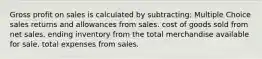 Gross profit on sales is calculated by subtracting: Multiple Choice sales returns and allowances from sales. cost of goods sold from net sales. ending inventory from the total merchandise available for sale. total expenses from sales.