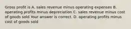 Gross profit is A. sales revenue minus operating expenses B. operating profits minus depreciation C. sales revenue minus cost of goods sold Your answer is correct. D. operating profits minus cost of goods sold