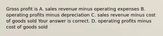 Gross profit is A. sales revenue minus operating expenses B. operating profits minus depreciation C. sales revenue minus cost of goods sold Your answer is correct. D. operating profits minus cost of goods sold