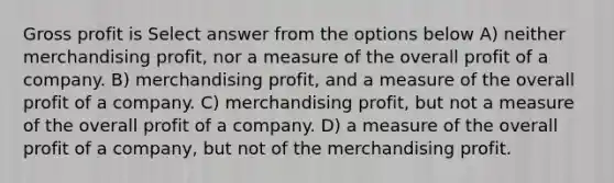 Gross profit is Select answer from the options below A) neither merchandising profit, nor a measure of the overall profit of a company. B) merchandising profit, and a measure of the overall profit of a company. C) merchandising profit, but not a measure of the overall profit of a company. D) a measure of the overall profit of a company, but not of the merchandising profit.