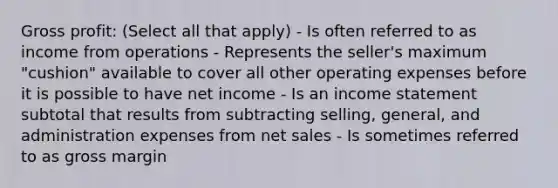 Gross profit: (Select all that apply) - Is often referred to as income from operations - Represents the seller's maximum "cushion" available to cover all other operating expenses before it is possible to have net income - Is an income statement subtotal that results from subtracting selling, general, and administration expenses from net sales - Is sometimes referred to as gross margin