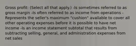 Gross profit: (Select all that apply.) -Is sometimes referred to as gross margin -Is often referred to as income from operations -Represents the seller's maximum "cushion" available to cover all other operating expenses before it is possible to have net income -Is an income statement subtotal that results from subtracting selling, general, and administration expenses from net sales