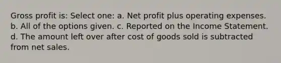 <a href='https://www.questionai.com/knowledge/klIB6Lsdwh-gross-profit' class='anchor-knowledge'>gross profit</a> is: Select one: a. Net profit plus operating expenses. b. All of the options given. c. Reported on the <a href='https://www.questionai.com/knowledge/kCPMsnOwdm-income-statement' class='anchor-knowledge'>income statement</a>. d. The amount left over after cost of goods sold is subtracted from <a href='https://www.questionai.com/knowledge/ksNDOTmr42-net-sales' class='anchor-knowledge'>net sales</a>.