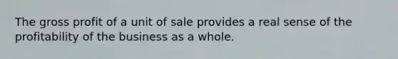 The gross profit of a unit of sale provides a real sense of the profitability of the business as a whole.