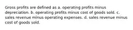 Gross profits are defined as a. operating profits minus depreciation. b. operating profits minus cost of goods sold. c. sales revenue minus operating expenses. d. sales revenue minus cost of goods sold.