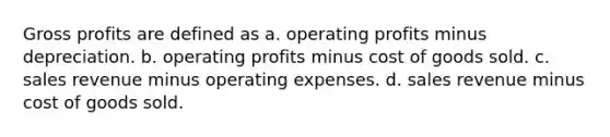 Gross profits are defined as a. operating profits minus depreciation. b. operating profits minus cost of goods sold. c. sales revenue minus operating expenses. d. sales revenue minus cost of goods sold.