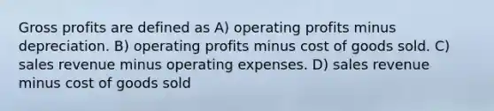 Gross profits are defined as A) operating profits minus depreciation. B) operating profits minus cost of goods sold. C) sales revenue minus operating expenses. D) sales revenue minus cost of goods sold