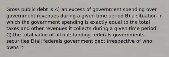 Gross public debt is A) an excess of government spending over government revenues during a given time period B) a situation in which the government spending is exactly equal to the total taxes and other revenues it collects during a given time period C) the total value of all outstanding federals governments' securities D)all federals government debt irrespective of who owns it