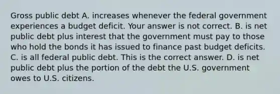 Gross public debt A. increases whenever the federal government experiences a budget deficit. Your answer is not correct. B. is net public debt plus interest that the government must pay to those who hold the bonds it has issued to finance past budget deficits. C. is all federal public debt. This is the correct answer. D. is net public debt plus the portion of the debt the U.S. government owes to U.S. citizens.