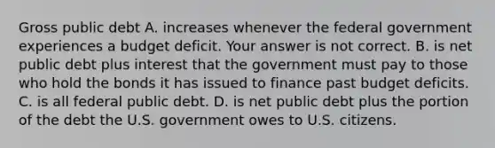 Gross public debt A. increases whenever the federal government experiences a budget deficit. Your answer is not correct. B. is net public debt plus interest that the government must pay to those who hold the bonds it has issued to finance past budget deficits. C. is all federal public debt. D. is net public debt plus the portion of the debt the U.S. government owes to U.S. citizens.