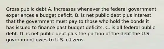 Gross public debt A. increases whenever the federal government experiences a budget deficit. B. is net public debt plus interest that the government must pay to those who hold the bonds it has issued to finance past budget deficits. C. is all federal public debt. D. is net public debt plus the portion of the debt the U.S. government owes to U.S. citizens.