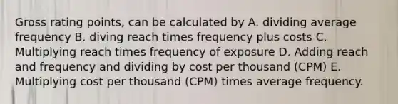 Gross rating points, can be calculated by A. dividing average frequency B. diving reach times frequency plus costs C. Multiplying reach times frequency of exposure D. Adding reach and frequency and dividing by cost per thousand (CPM) E. Multiplying cost per thousand (CPM) times average frequency.