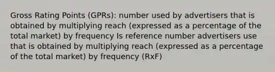 Gross Rating Points (GPRs): number used by advertisers that is obtained by multiplying reach (expressed as a percentage of the total market) by frequency Is reference number advertisers use that is obtained by multiplying reach (expressed as a percentage of the total market) by frequency (RxF)