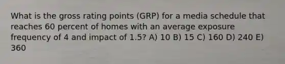 What is the gross rating points (GRP) for a media schedule that reaches 60 percent of homes with an average exposure frequency of 4 and impact of 1.5? A) 10 B) 15 C) 160 D) 240 E) 360