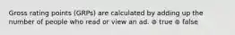 Gross rating points (GRPs) are calculated by adding up the number of people who read or view an ad. ⊚ true ⊚ false