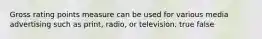 Gross rating points measure can be used for various media advertising such as print, radio, or television. true false