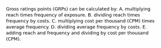 Gross ratings points (GRPs) can be calculated by: A. multiplying reach times frequency of exposure. B. dividing reach times frequency by costs. C. multiplying cost per thousand (CPM) times average frequency. D. dividing average frequency by costs. E. adding reach and frequency and dividing by cost per thousand (CPM).